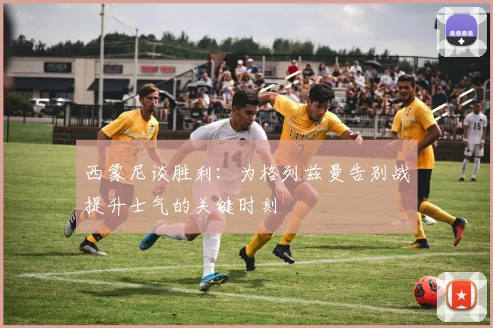 西蒙尼谈胜利：为格列兹曼告别战提升士气的关键时刻