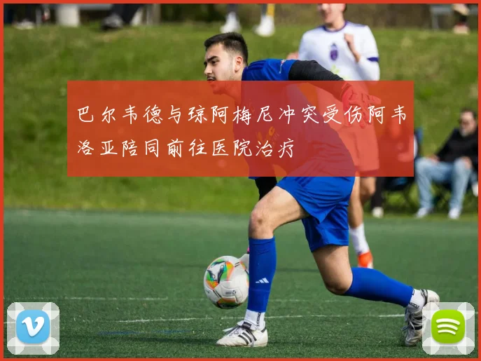 巴尔韦德与琼阿梅尼冲突受伤阿韦洛亚陪同前往医院治疗