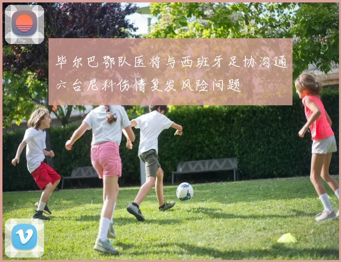 毕尔巴鄂队医将与西班牙足协沟通六台尼科伤情复发风险问题