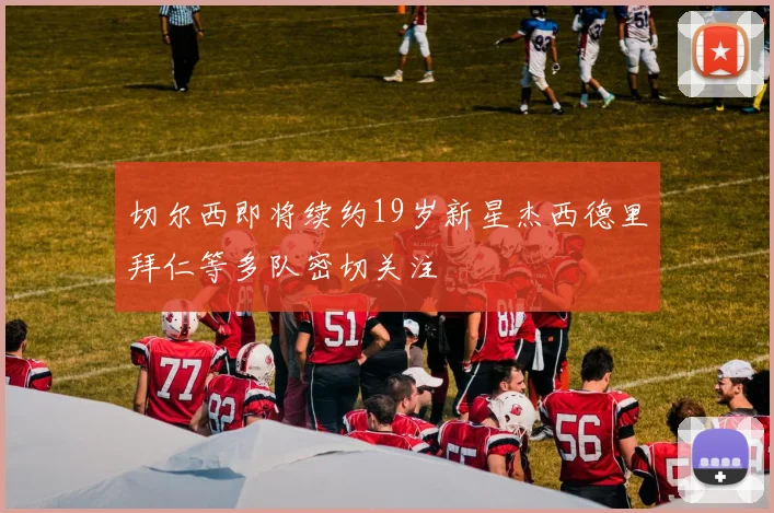 切尔西即将续约19岁新星杰西德里拜仁等多队密切关注