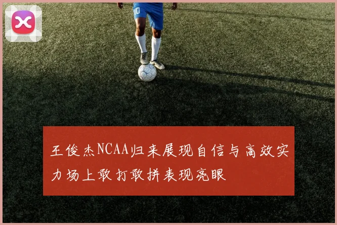 王俊杰NCAA归来展现自信与高效实力场上敢打敢拼表现亮眼