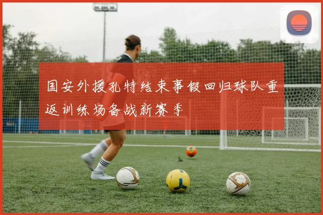 国安外援孔特结束事假回归球队重返训练场备战新赛季