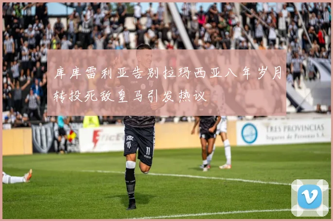 库库雷利亚告别拉玛西亚八年岁月转投死敌皇马引发热议