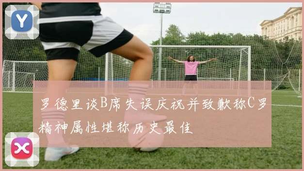 罗德里谈B席失误庆祝并致歉称C罗精神属性堪称历史最佳