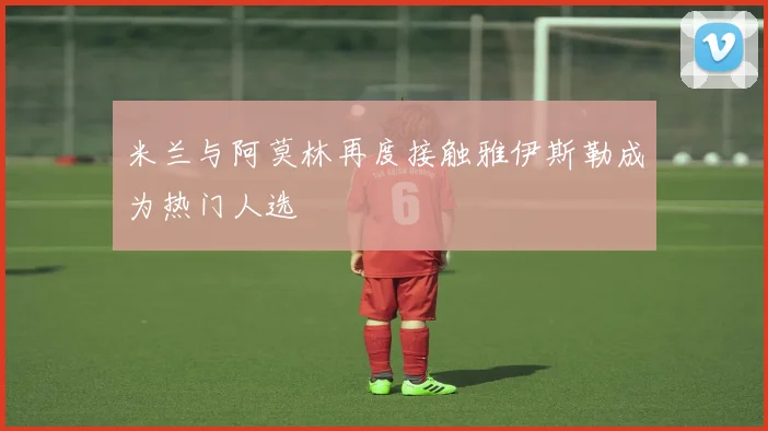 米兰与阿莫林再度接触雅伊斯勒成为热门人选