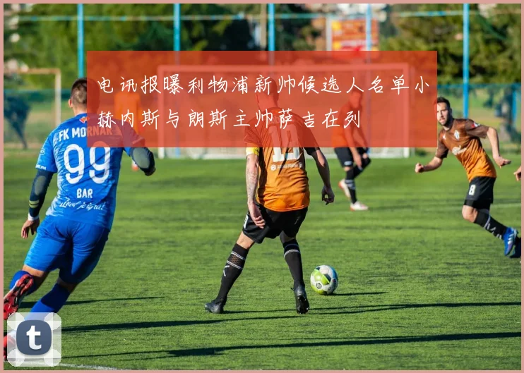 电讯报曝利物浦新帅候选人名单小赫内斯与朗斯主帅萨吉在列