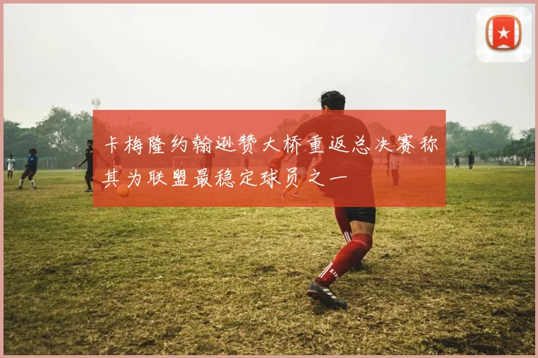 卡梅隆约翰逊赞大桥重返总决赛称其为联盟最稳定球员之一