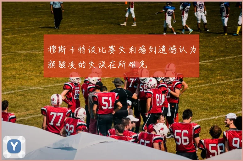 穆斯卡特谈比赛失利感到遗憾认为颜骏凌的失误在所难免
