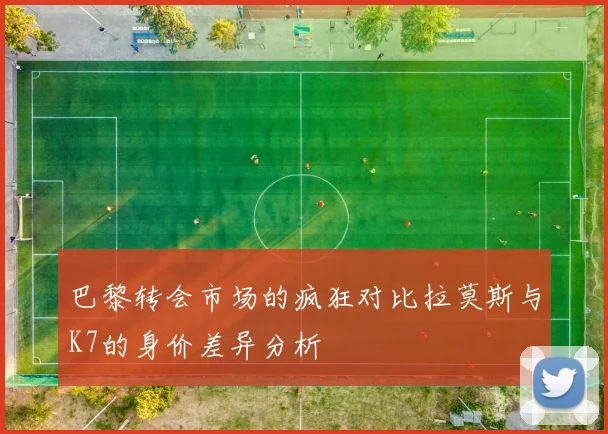 巴黎转会市场的疯狂对比拉莫斯与K7的身价差异分析